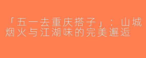 「五一去重庆搭子」：山城烟火与江湖味的完美邂逅