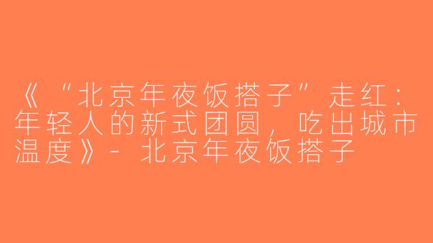 《“北京年夜饭搭子”走红：年轻人的新式团圆，吃出城市温度》-北京年夜饭搭子