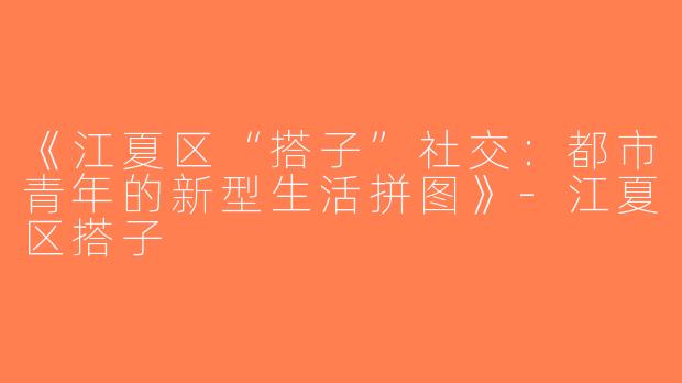 《江夏区“搭子”社交：都市青年的新型生活拼图》-江夏区搭子