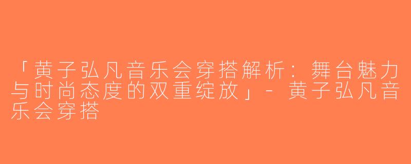 「黄子弘凡音乐会穿搭解析：舞台魅力与时尚态度的双重绽放」-黄子弘凡音乐会穿搭