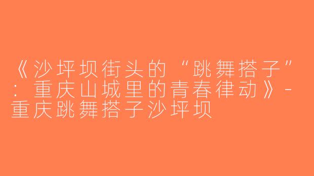 《沙坪坝街头的“跳舞搭子”：重庆山城里的青春律动》-重庆跳舞搭子沙坪坝