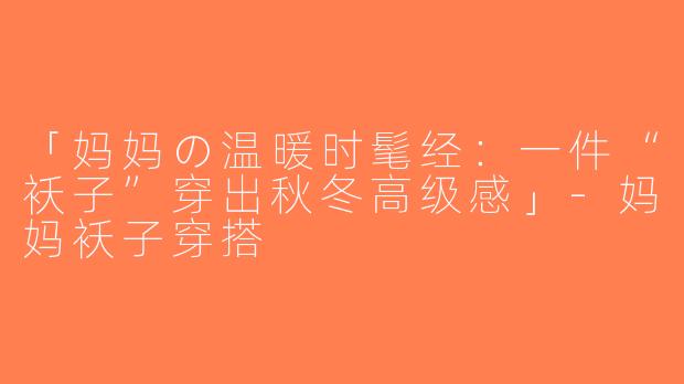 「妈妈の温暖时髦经：一件“袄子”穿出秋冬高级感」-妈妈袄子穿搭