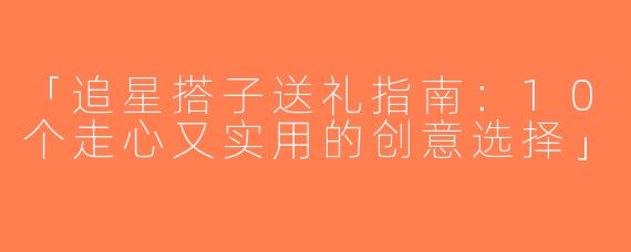 「追星搭子送礼指南：10个走心又实用的创意选择」
