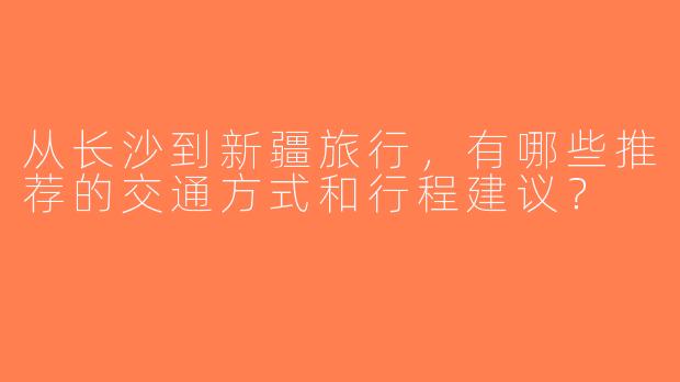 从长沙到新疆旅行，有哪些推荐的交通方式和行程建议？