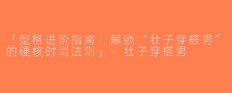 「型格进阶指南：解锁“壮子穿搭男”的硬核时尚法则」-壮子穿搭男