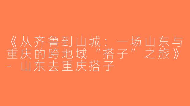 《从齐鲁到山城：一场山东与重庆的跨地域“搭子”之旅》-山东去重庆搭子
