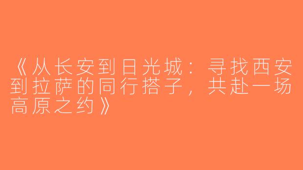 《从长安到日光城：寻找西安到拉萨的同行搭子，共赴一场高原之约》