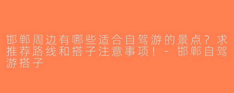 邯郸周边有哪些适合自驾游的景点？求推荐路线和搭子注意事项！-邯郸自驾游搭子