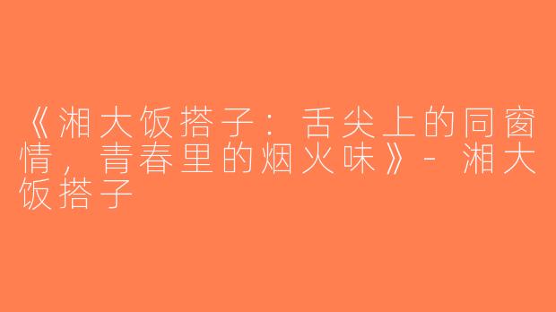 《湘大饭搭子：舌尖上的同窗情，青春里的烟火味》-湘大饭搭子