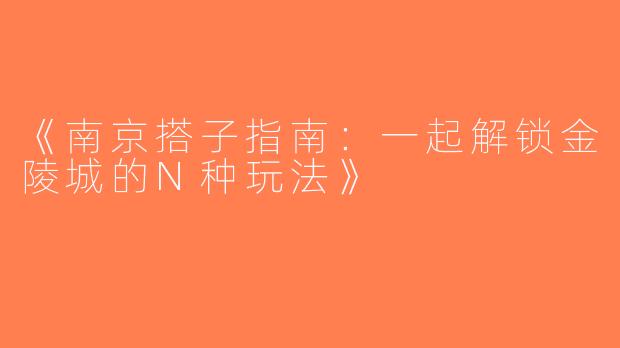 《南京搭子指南：一起解锁金陵城的N种玩法》