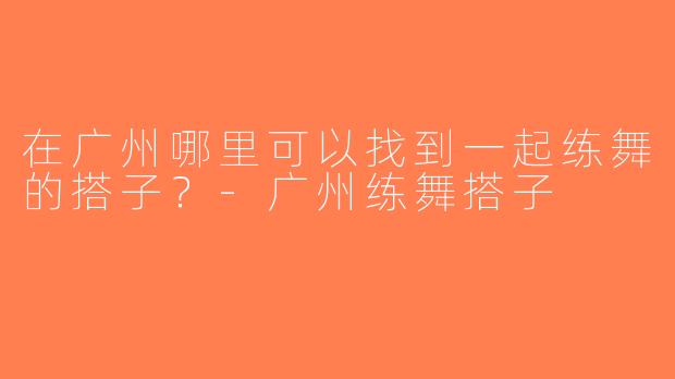 在广州哪里可以找到一起练舞的搭子？-广州练舞搭子