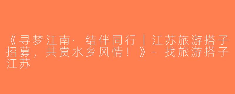 《寻梦江南·结伴同行｜江苏旅游搭子招募，共赏水乡风情！》-找旅游搭子江苏