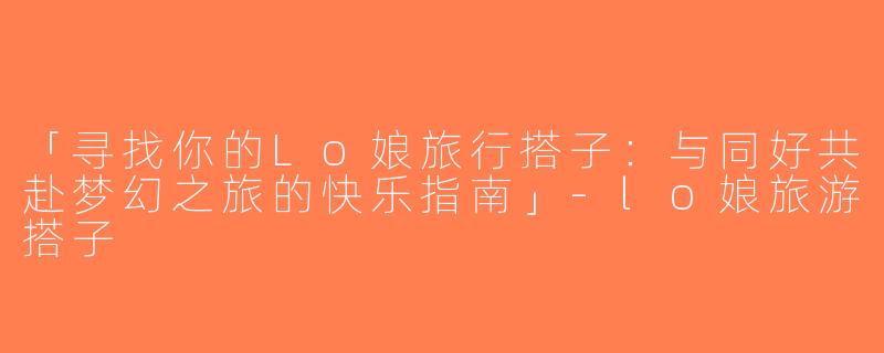 「寻找你的Lo娘旅行搭子：与同好共赴梦幻之旅的快乐指南」-lo娘旅游搭子
