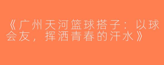 《广州天河篮球搭子：以球会友，挥洒青春的汗水》
