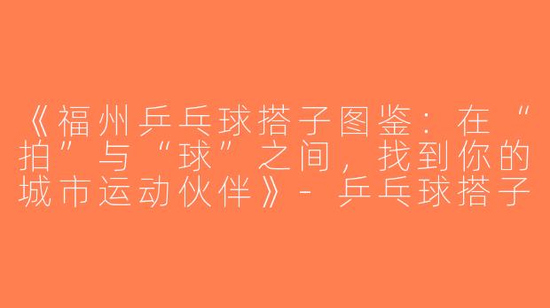 《福州乒乓球搭子图鉴：在“拍”与“球”之间，找到你的城市运动伙伴》-乒乓球搭子福州