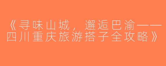 《寻味山城，邂逅巴渝——四川重庆旅游搭子全攻略》