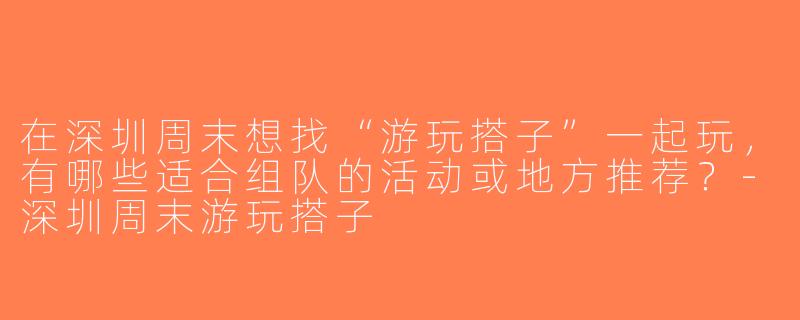 在深圳周末想找“游玩搭子”一起玩，有哪些适合组队的活动或地方推荐？-深圳周末游玩搭子