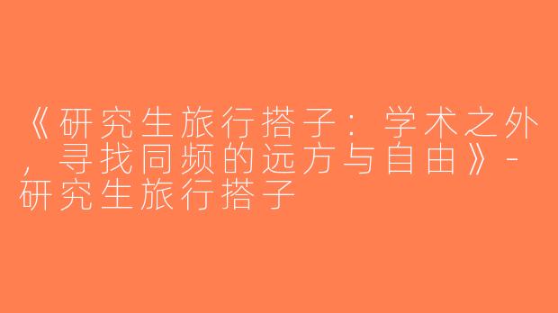 《研究生旅行搭子：学术之外，寻找同频的远方与自由》-研究生旅行搭子