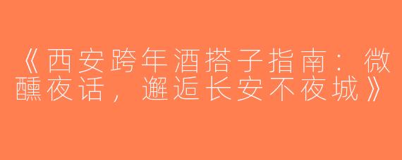《西安跨年酒搭子指南：微醺夜话，邂逅长安不夜城》