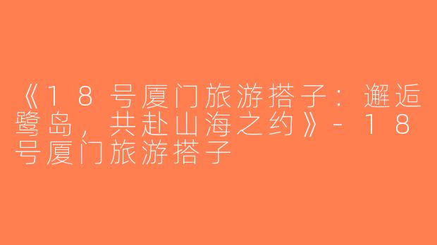 《18号厦门旅游搭子：邂逅鹭岛，共赴山海之约》-18号厦门旅游搭子