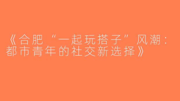 《合肥“一起玩搭子”风潮：都市青年的社交新选择》