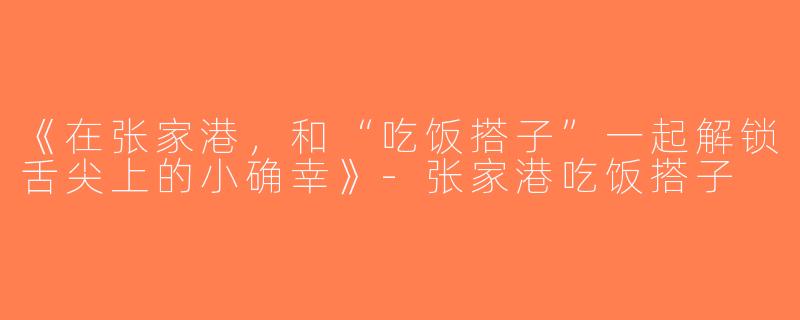 《在张家港，和“吃饭搭子”一起解锁舌尖上的小确幸》-张家港吃饭搭子