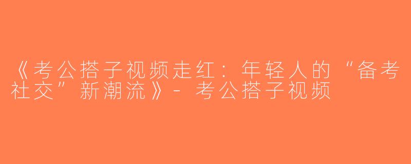 《考公搭子视频走红：年轻人的“备考社交”新潮流》-考公搭子视频