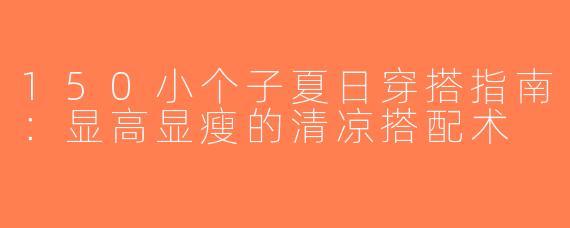 150小个子夏日穿搭指南：显高显瘦的清凉搭配术