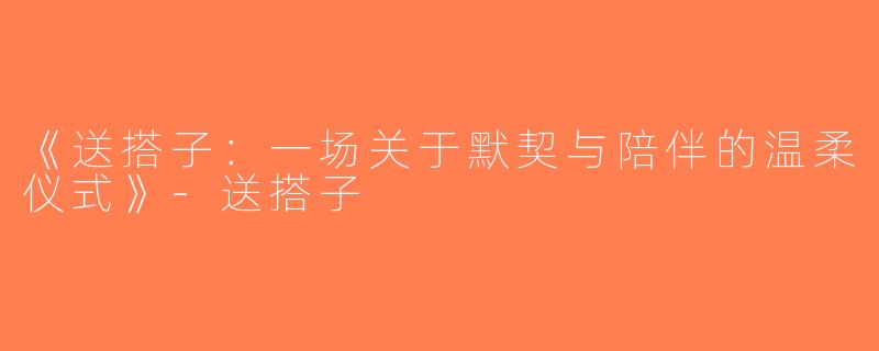 《送搭子：一场关于默契与陪伴的温柔仪式》-送搭子