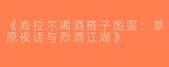 《海拉尔喝酒搭子图鉴：草原夜话与烈酒江湖》