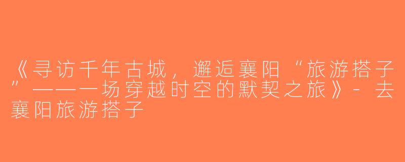 《寻访千年古城，邂逅襄阳“旅游搭子”——一场穿越时空的默契之旅》-去襄阳旅游搭子