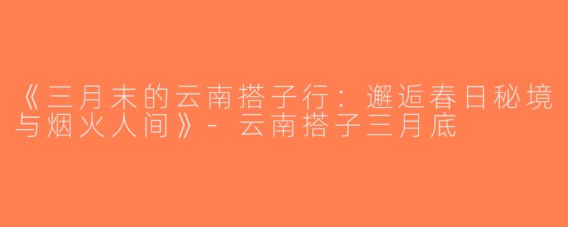 《三月末的云南搭子行：邂逅春日秘境与烟火人间》-云南搭子三月底