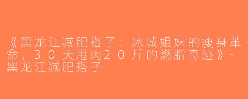 《黑龙江减肥搭子：冰城姐妹的瘦身革命，30天甩肉20斤的燃脂奇迹》-黑龙江减肥搭子