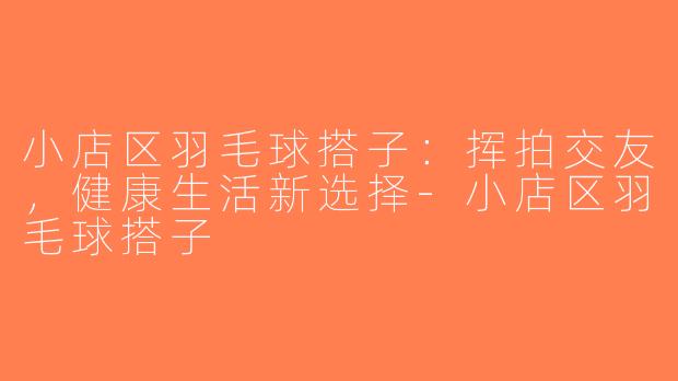 小店区羽毛球搭子：挥拍交友，健康生活新选择-小店区羽毛球搭子