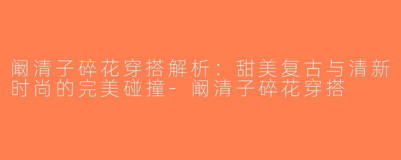 阚清子碎花穿搭解析：甜美复古与清新时尚的完美碰撞-阚清子碎花穿搭