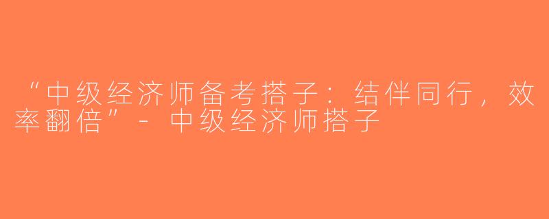 “中级经济师备考搭子：结伴同行，效率翻倍”-中级经济师搭子