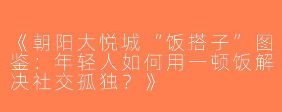 《朝阳大悦城“饭搭子”图鉴：年轻人如何用一顿饭解决社交孤独？》