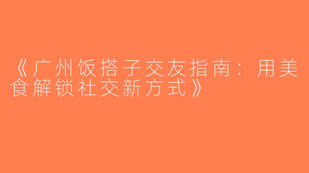 《广州饭搭子交友指南：用美食解锁社交新方式》