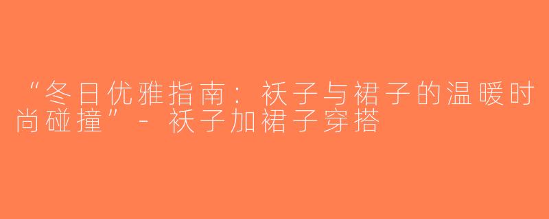 “冬日优雅指南：袄子与裙子的温暖时尚碰撞”-袄子加裙子穿搭