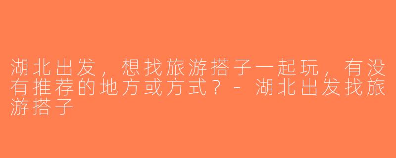 湖北出发，想找旅游搭子一起玩，有没有推荐的地方或方式？-湖北出发找旅游搭子