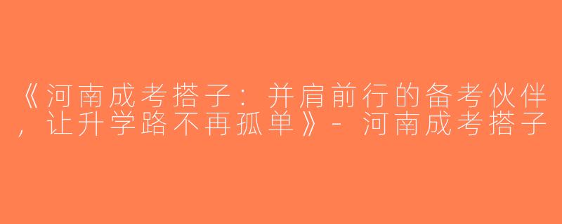 《河南成考搭子：并肩前行的备考伙伴，让升学路不再孤单》-河南成考搭子