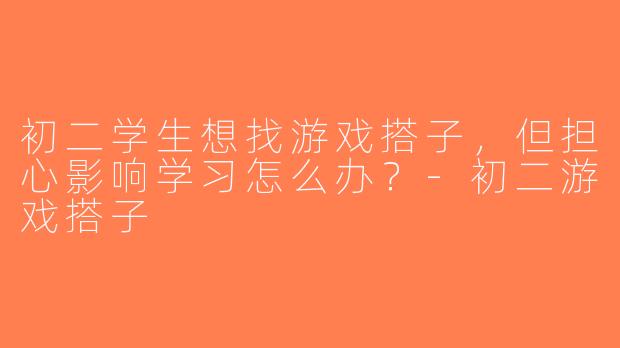 初二学生想找游戏搭子，但担心影响学习怎么办？-初二游戏搭子