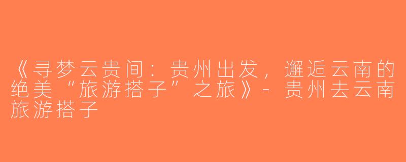 《寻梦云贵间：贵州出发，邂逅云南的绝美“旅游搭子”之旅》-贵州去云南旅游搭子