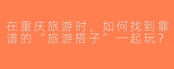 在重庆旅游时，如何找到靠谱的“旅游搭子”一起玩？