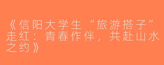 《信阳大学生“旅游搭子”走红：青春作伴，共赴山水之约》