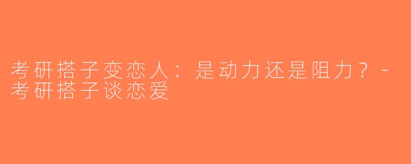 考研搭子变恋人：是动力还是阻力？-考研搭子谈恋爱