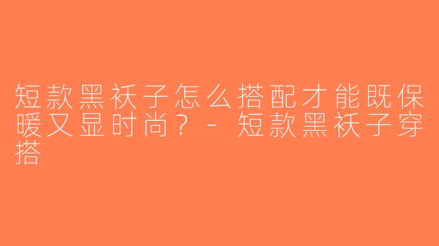 短款黑袄子怎么搭配才能既保暖又显时尚？-短款黑袄子穿搭
