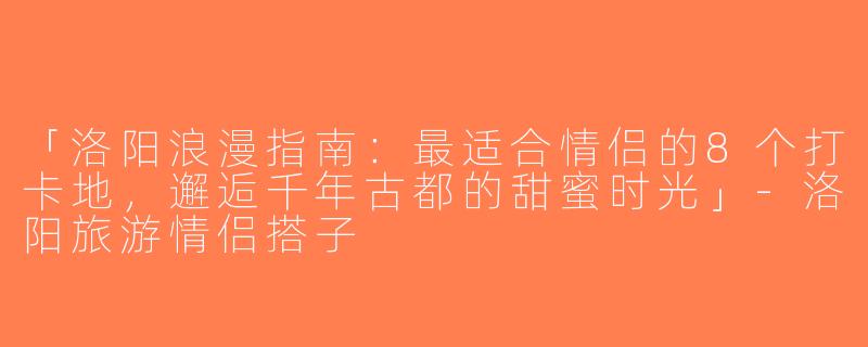 「洛阳浪漫指南：最适合情侣的8个打卡地，邂逅千年古都的甜蜜时光」-洛阳旅游情侣搭子