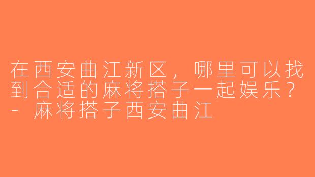 在西安曲江新区，哪里可以找到合适的麻将搭子一起娱乐？-麻将搭子西安曲江