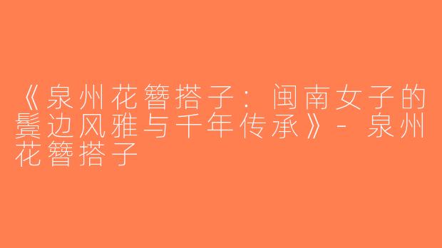 《泉州花簪搭子：闽南女子的鬓边风雅与千年传承》-泉州花簪搭子